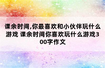 课余时间,你最喜欢和小伙伴玩什么游戏 课余时间你喜欢玩什么游戏300字作文